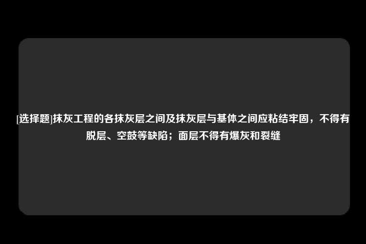 [选择题]抹灰工程的各抹灰层之间及抹灰层与基体之间应粘结牢固，不得有脱层、空鼓等缺陷；面层不得有爆灰和裂缝