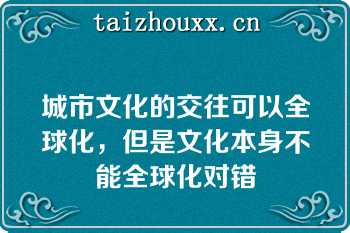 城市文化的交往可以全球化，但是文化本身不能全球化对错