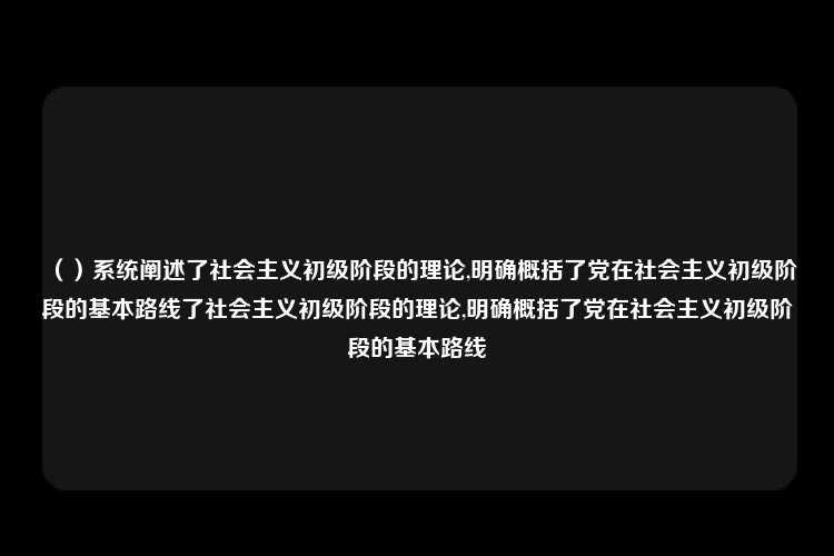 （）系统阐述了社会主义初级阶段的理论,明确概括了党在社会主义初级阶段的基本路线了社会主义初级阶段的理论,明确概括了党在社会主义初级阶段的基本路线