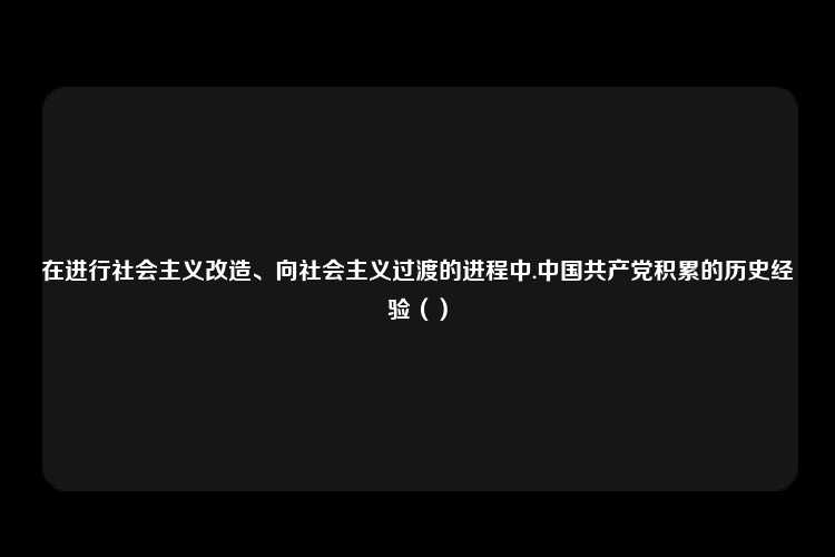 在进行社会主义改造、向社会主义过渡的进程中.中国共产党积累的历史经验（）