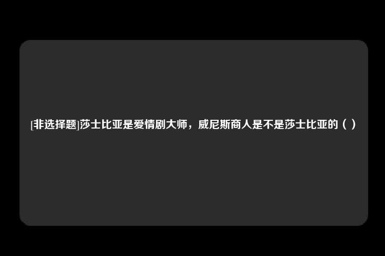 [非选择题]莎士比亚是爱情剧大师，威尼斯商人是不是莎士比亚的（）