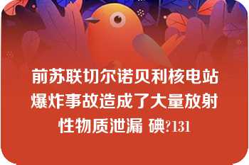 前苏联切尔诺贝利核电站爆炸事故造成了大量放射性物质泄漏 碘?131