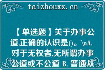 【单选题】关于办事公道,正确的认识是()。\nA. 对于无权者,无所谓办事公道或不公道 B. 普通从业人员也要做到办事公道 C. 同事之间也存在办事公道或不公道的问题 D. 办事公道与否并没有严格标准\n