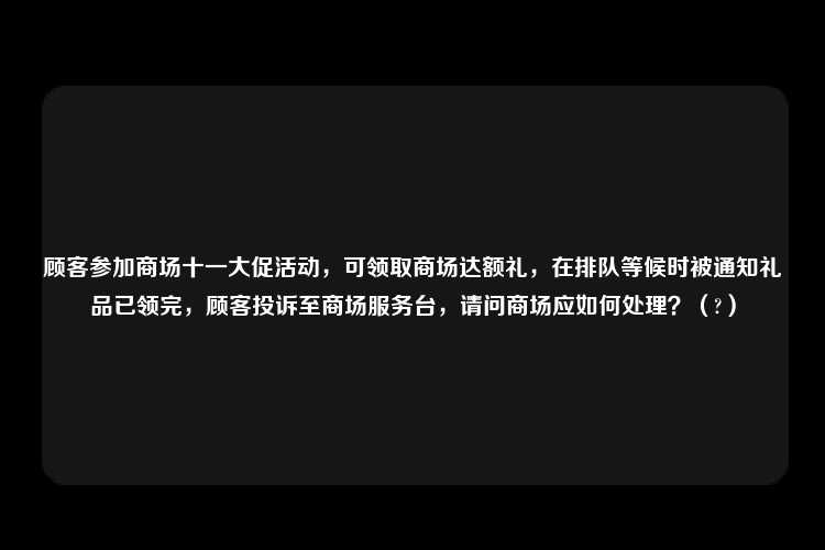 顾客参加商场十一大促活动，可领取商场达额礼，在排队等候时被通知礼品已领完，顾客投诉至商场服务台，请问商场应如何处理？（?）