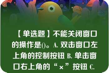 【单选题】不能关闭窗口的操作是()。A. 双击窗口左上角的控制按钮 B. 单击窗口右上角的“×”按钮 C. 单击窗口右上角的“-”按钮 D. 选择“文件”菜单中的“关闭”命令项