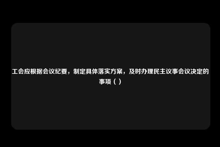 工会应根据会议纪要，制定具体落实方案，及时办理民主议事会议决定的事项（）