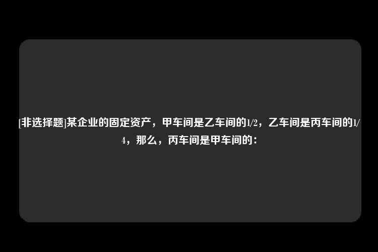 [非选择题]某企业的固定资产，甲车间是乙车间的1/2，乙车间是丙车间的1/4，那么，丙车间是甲车间的：