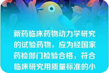 新药临床药物动力学研究的试验药物，应为经国家药检部门检验合格，符合临床研究用质量标准的小试或中试放大产品\n