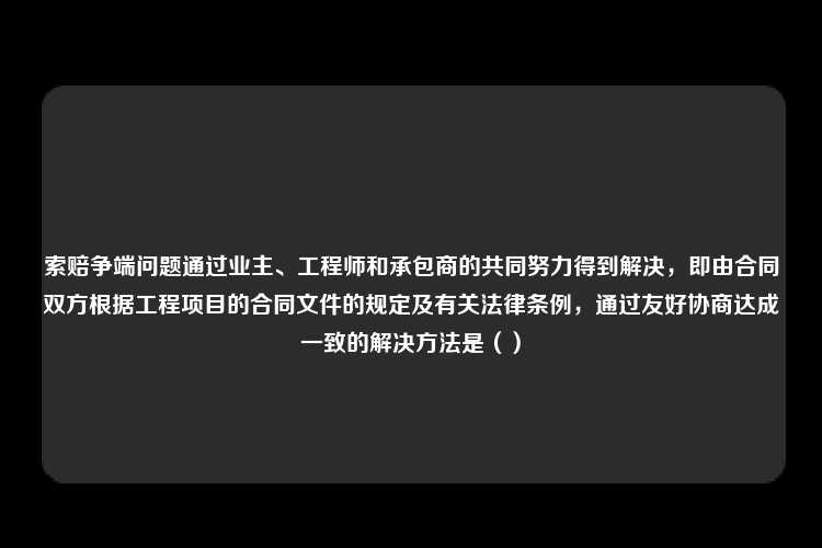 索赔争端问题通过业主、工程师和承包商的共同努力得到解决，即由合同双方根据工程项目的合同文件的规定及有关法律条例，通过友好协商达成一致的解决方法是（）