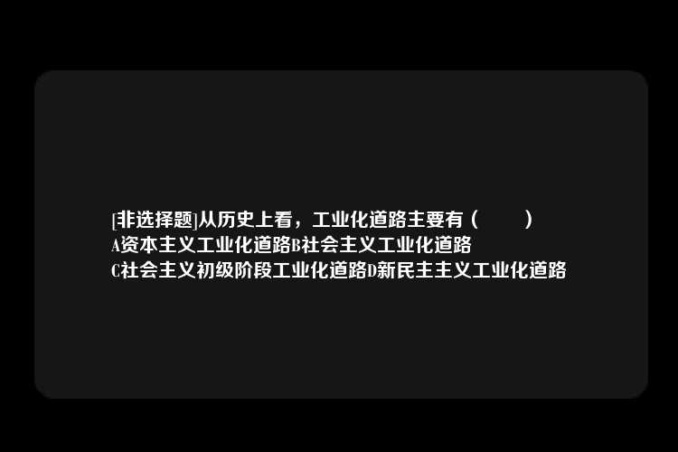 [非选择题]从历史上看，工业化道路主要有（　　）
A资本主义工业化道路B社会主义工业化道路
C社会主义初级阶段工业化道路D新民主主义工业化道路