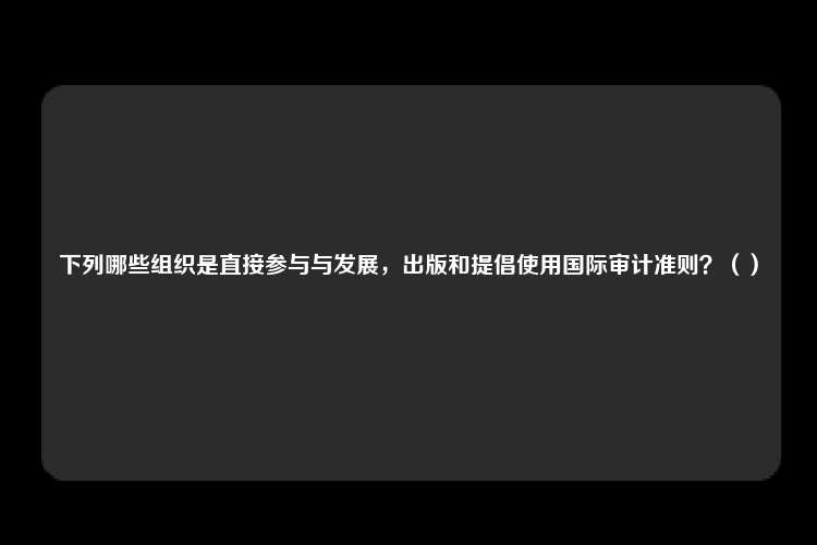 下列哪些组织是直接参与与发展，出版和提倡使用国际审计准则？（）