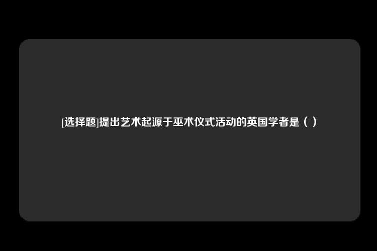 [选择题]提出艺术起源于巫术仪式活动的英国学者是（）