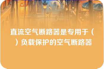 直流空气断路器是专用于（）负载保护的空气断路器