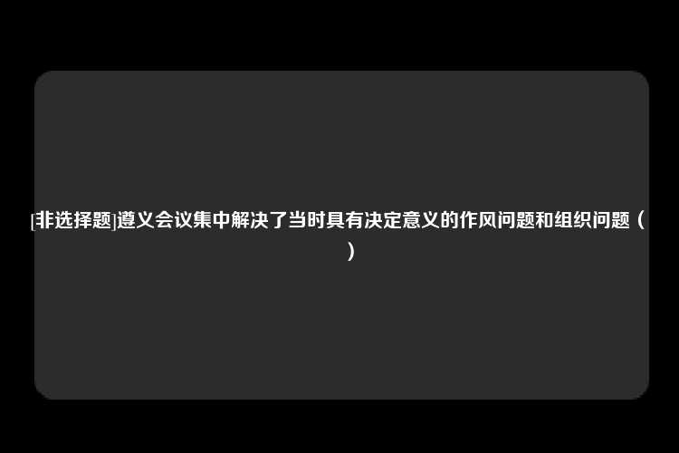 [非选择题]遵义会议集中解决了当时具有决定意义的作风问题和组织问题（　　）