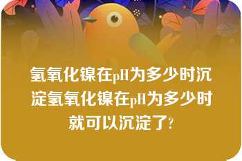 氢氧化镍在pH为多少时沉淀氢氧化镍在pH为多少时就可以沉淀了?