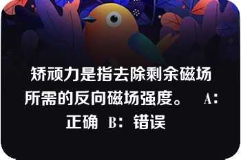 矫顽力是指去除剩余磁场所需的反向磁场强度。   A：正确  B：错误  