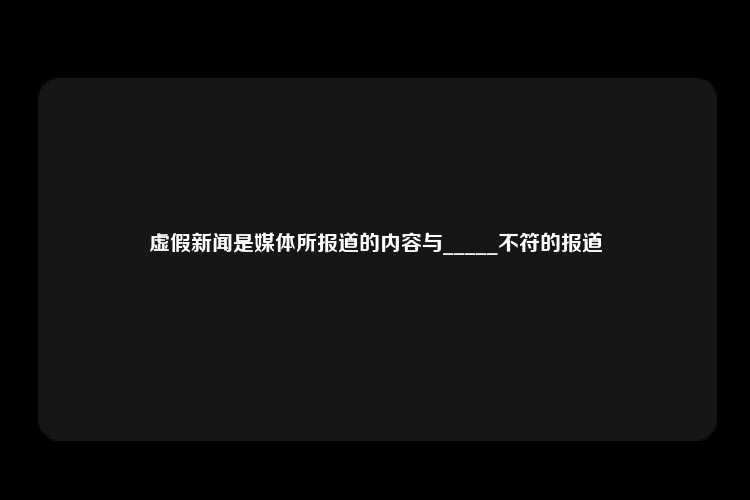 虚假新闻是媒体所报道的内容与_____不符的报道