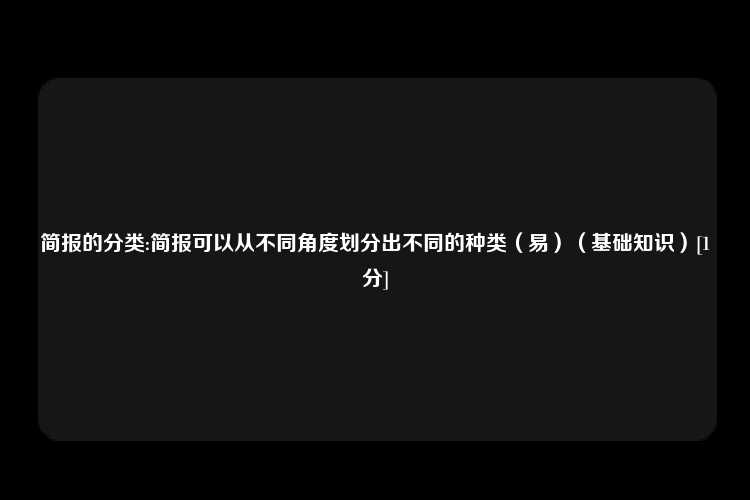 简报的分类:简报可以从不同角度划分出不同的种类（易）（基础知识）[1分]