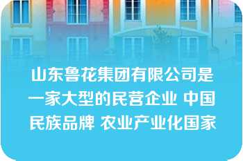 山东鲁花集团有限公司是一家大型的民营企业 中国民族品牌 农业产业化国家