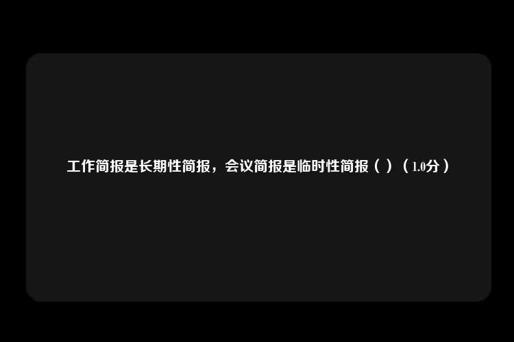 工作简报是长期性简报，会议简报是临时性简报（）（1.0分）