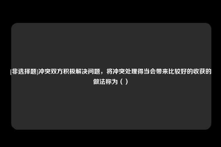 [非选择题]冲突双方积极解决问题，将冲突处理得当会带来比较好的收获的做法称为（）