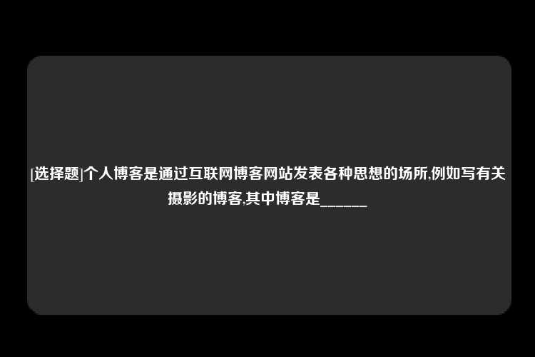 [选择题]个人博客是通过互联网博客网站发表各种思想的场所,例如写有关摄影的博客,其中博客是______