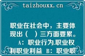 职业在社会中，主要体现出（  ）三方面要累。    A：职业行为.职业权利职业利益  B：职业职责.职业道德，职业利益  C：职业职责.职业权利职业内容  D：职业职责职业权利.职业利益  