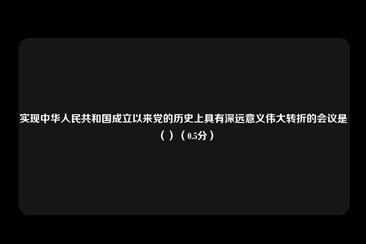 实现中华人民共和国成立以来党的历史上具有深远意义伟大转折的会议是（）（0.5分）