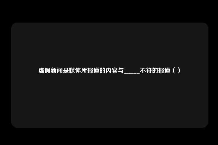 虚假新闻是媒体所报道的内容与_____不符的报道（）