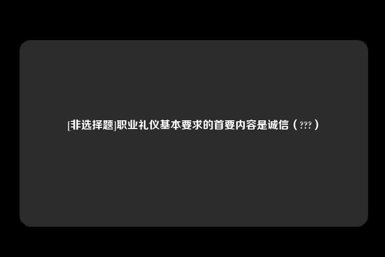 [非选择题]职业礼仪基本要求的首要内容是诚信（???）