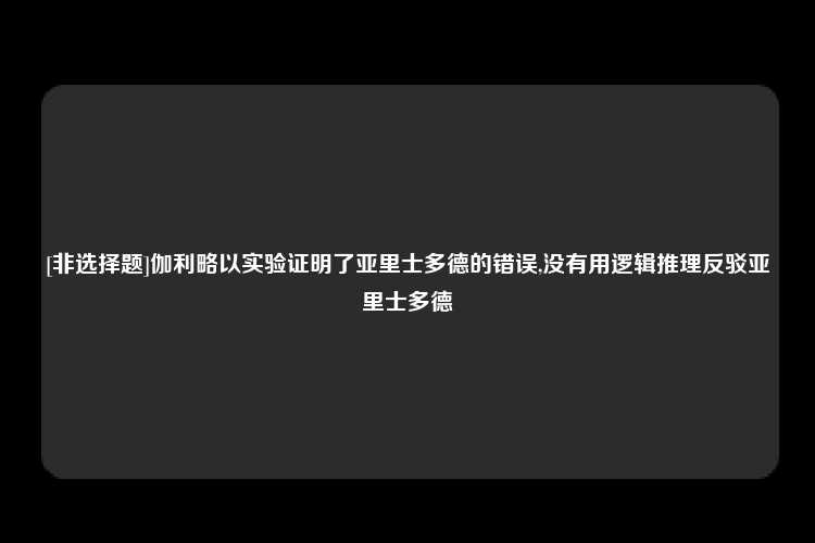 [非选择题]伽利略以实验证明了亚里士多德的错误,没有用逻辑推理反驳亚里士多德