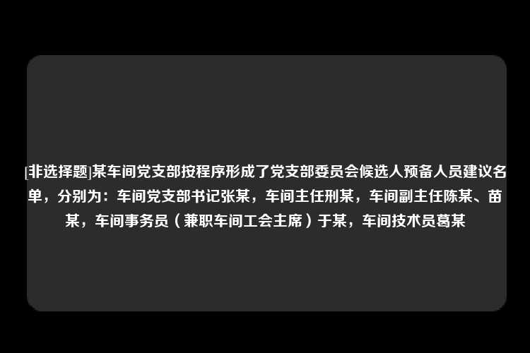 [非选择题]某车间党支部按程序形成了党支部委员会候选人预备人员建议名单，分别为：车间党支部书记张某，车间主任刑某，车间副主任陈某、苗某，车间事务员（兼职车间工会主席）于某，车间技术员葛某