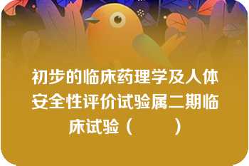 初步的临床药理学及人体安全性评价试验属二期临床试验（　　）