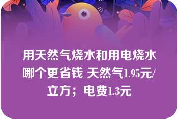 用天然气烧水和用电烧水哪个更省钱 天然气1.95元/立方；电费1.3元