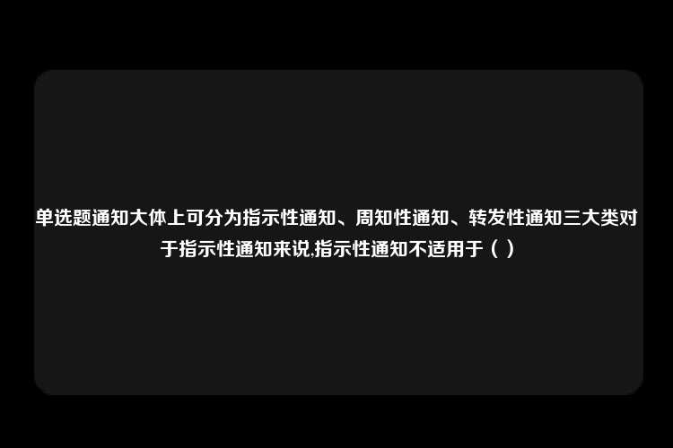 单选题通知大体上可分为指示性通知、周知性通知、转发性通知三大类对于指示性通知来说,指示性通知不适用于（）