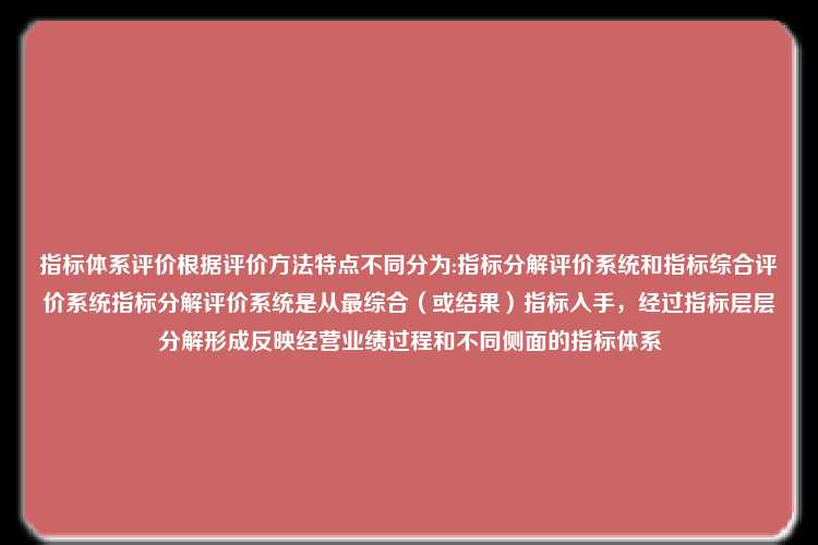 指标体系评价根据评价方法特点不同分为:指标分解评价系统和指标综合评价系统指标分解评价系统是从最综合（或结果）指标入手，经过指标层层分解形成反映经营业绩过程和不同侧面的指标体系