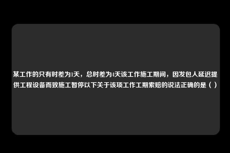 某工作的只有时差为1天，总时差为4天该工作施工期间，因发包人延迟提供工程设备而致施工暂停以下关于该项工作工期索赔的说法正确的是（）