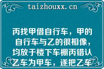 丙找甲借自行车，甲的自行车与乙的很相像，均放于楼下车棚丙错认乙车为甲车，遂把乙车骑走甲告知丙骑错车，丙未理睬某日，丙骑车购物，将车放在商店楼下，因墙体倒塌将车砸坏下列哪些表述是正确的？（）