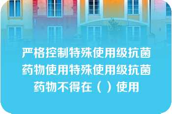 严格控制特殊使用级抗菌药物使用特殊使用级抗菌药物不得在（）使用