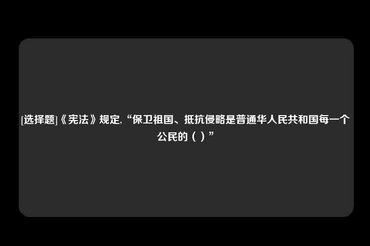 [选择题]《宪法》规定,“保卫祖国、抵抗侵略是普通华人民共和国每一个公民的（）”