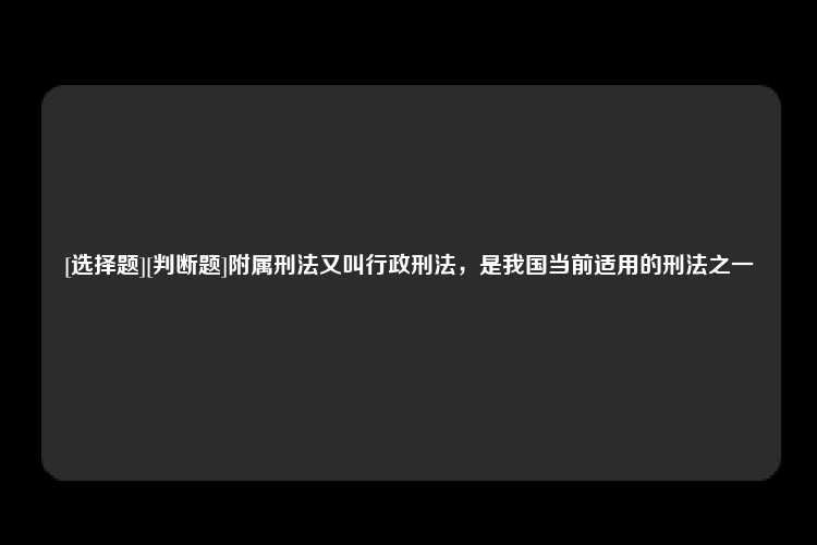 [选择题][判断题]附属刑法又叫行政刑法，是我国当前适用的刑法之一