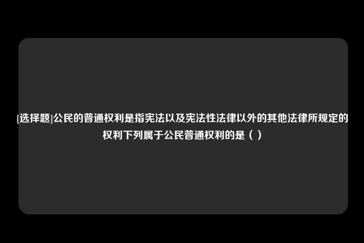 [选择题]公民的普通权利是指宪法以及宪法性法律以外的其他法律所规定的权利下列属于公民普通权利的是（）