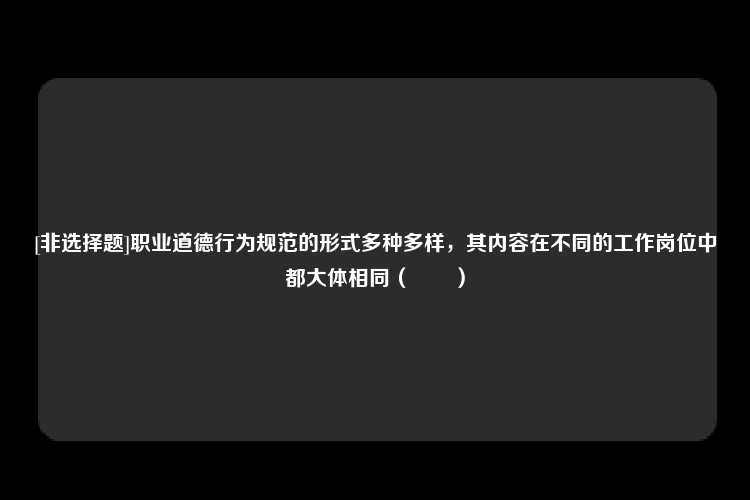 [非选择题]职业道德行为规范的形式多种多样，其内容在不同的工作岗位中都大体相同（　　）