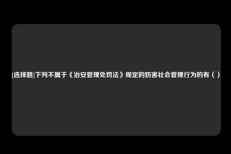 [选择题]下列不属于《治安管理处罚法》规定的妨害社会管理行为的有（）