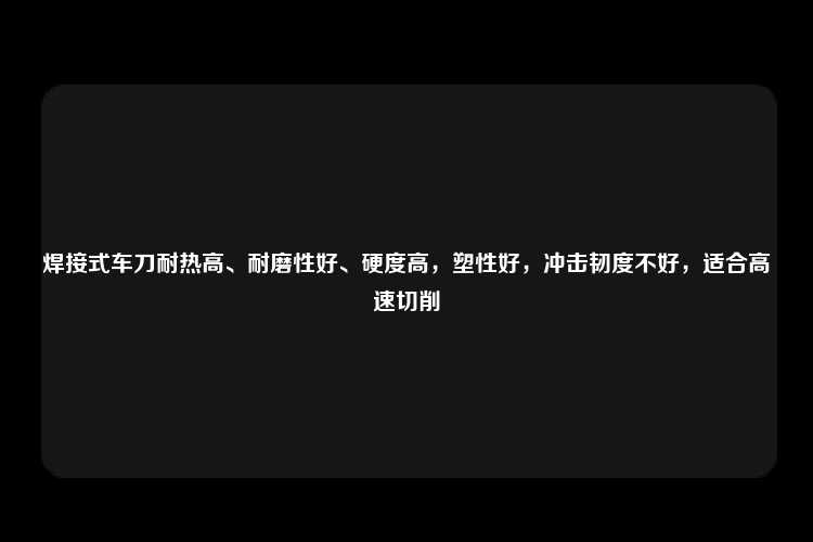 焊接式车刀耐热高、耐磨性好、硬度高，塑性好，冲击韧度不好，适合高速切削