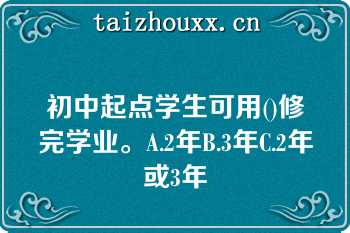 初中起点学生可用()修完学业。A.2年B.3年C.2年或3年