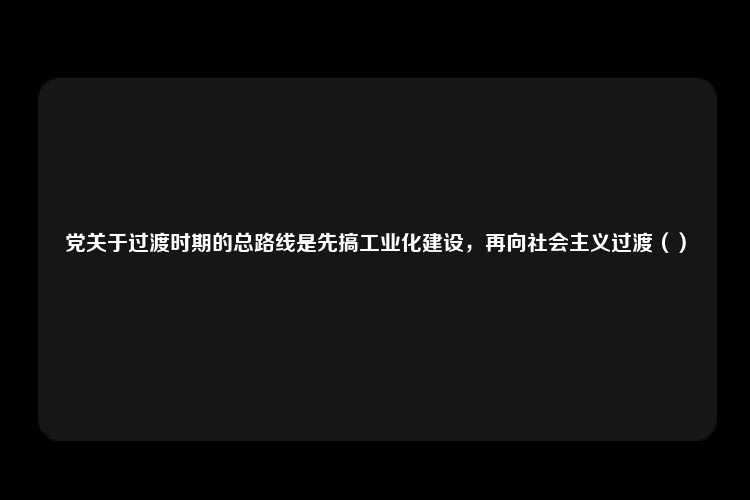 党关于过渡时期的总路线是先搞工业化建设，再向社会主义过渡（）