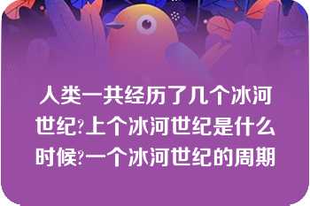 人类一共经历了几个冰河世纪?上个冰河世纪是什么时候?一个冰河世纪的周期