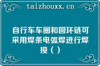 自行车车圈和圆环链可采用焊条电弧焊进行焊接（）