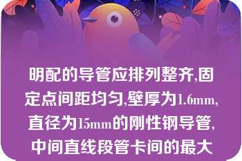 明配的导管应排列整齐,固定点间距均匀,壁厚为1.6mm,直径为15mm的刚性钢导管,中间直线段管卡间的最大距离应为（）